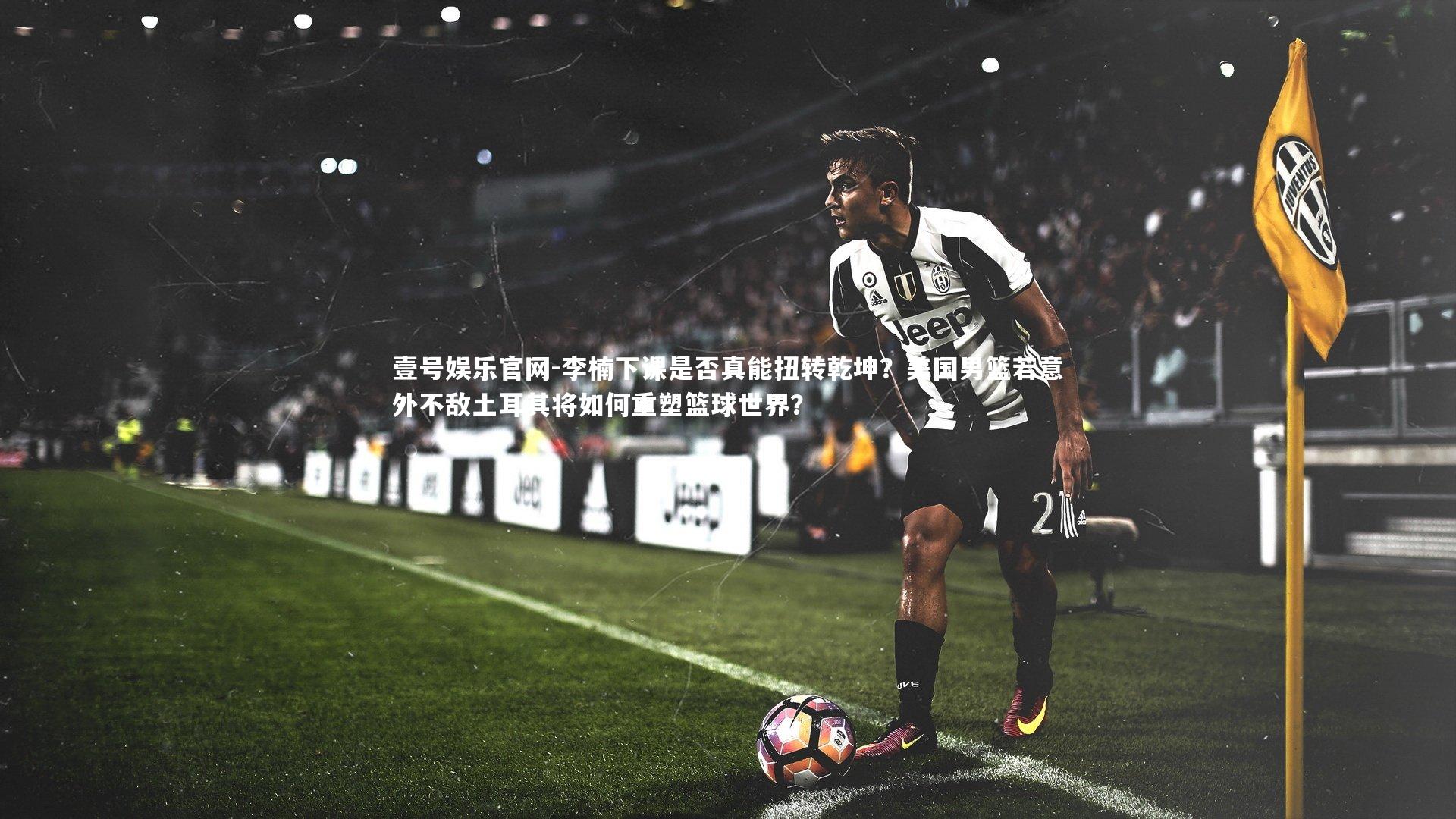 李楠下课是否真能扭转乾坤?美国男篮若意外不敌土耳其将如何重塑篮球世界?